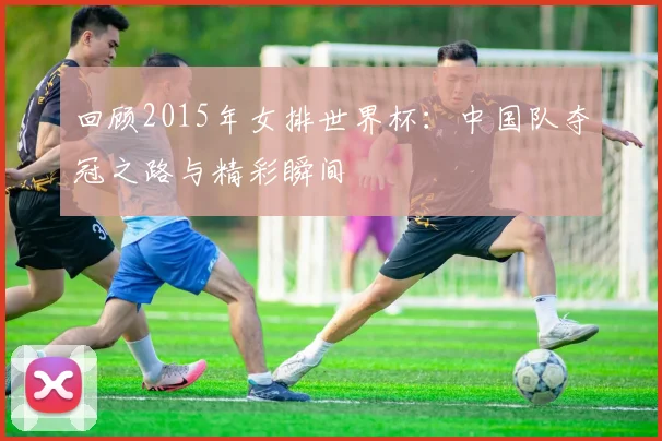 回顾2015年女排世界杯:中国队夺冠之路与精彩瞬间