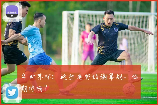年世界杯:这些老将的谢幕战,你期待吗?